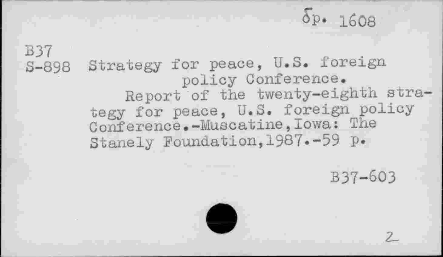 ﻿OP* 1608
B37
8-898 Strategy for peace, U.S. foreign policy Conference.
Report of the twenty-eighth strategy for peace, U.S. foreign policy Conference.-Muscatine,Iowa: The Stanely Foundation,1987»-59 P*
B37-6O3
2_